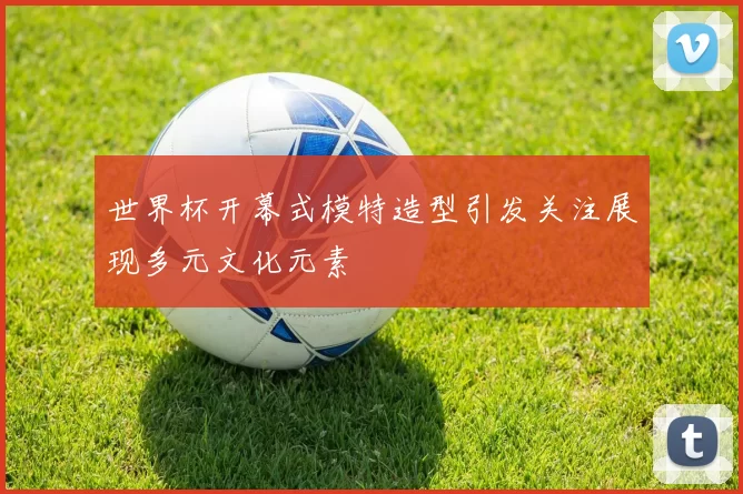 世界杯开幕式模特造型引发关注展现多元文化元素