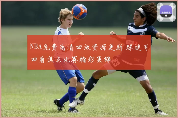 NBA免费高清回放资源更新 球迷可回看焦点比赛精彩集锦