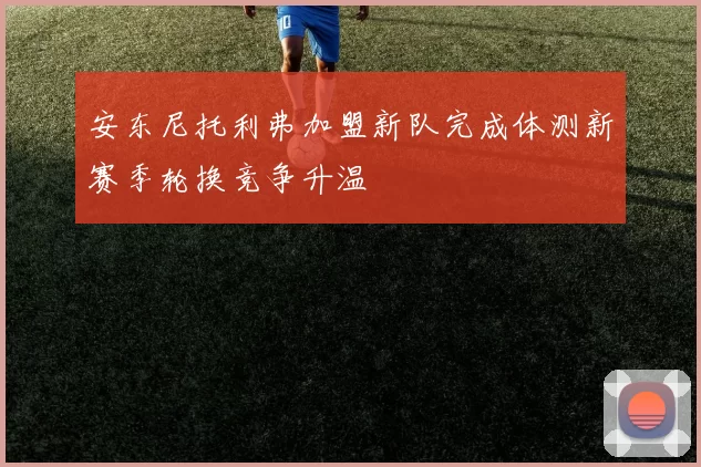 安东尼托利弗加盟新队完成体测新赛季轮换竞争升温