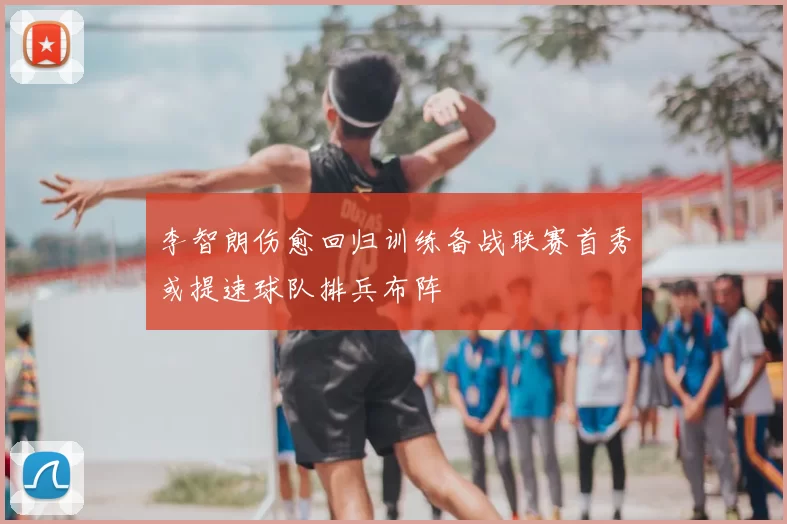 李智朗伤愈回归训练备战联赛首秀或提速球队排兵布阵