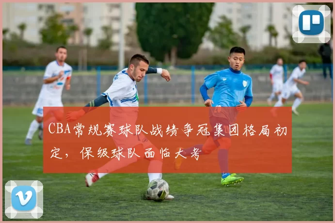 CBA常规赛球队战绩争冠集团格局初定,保级球队面临大考