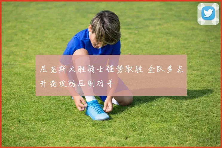 尼克斯大胜骑士强势取胜 全队多点开花攻防压制对手