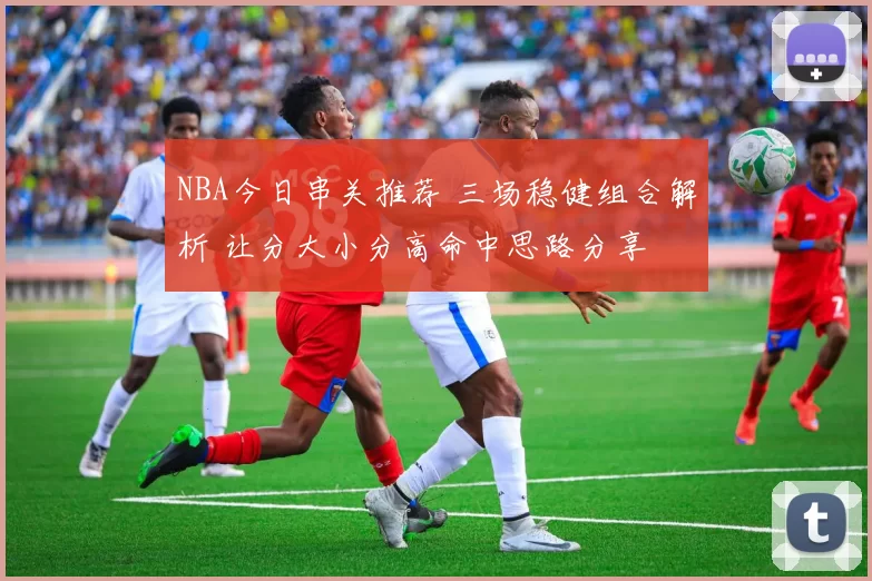 NBA今日串关推荐 三场稳健组合解析 让分大小分高命中思路分享