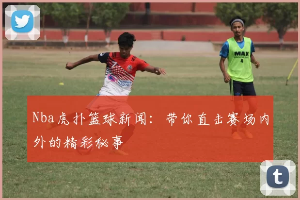 Nba虎扑篮球新闻：带你直击赛场内外的精彩秘事