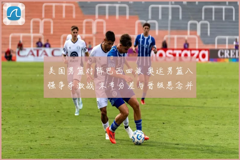 美国男篮对阵巴西回放 奥运男篮八强争夺激战 末节分差与晋级悬念并存