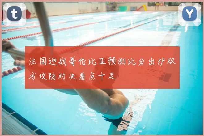 法国迎战哥伦比亚预测比分出炉双方攻防对决看点十足