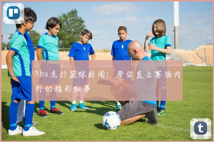 Nba虎扑篮球新闻：带你直击赛场内外的精彩秘事