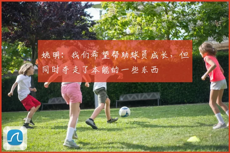 姚明:我们希望帮助球员成长,但同时夺走了本能的一些东西