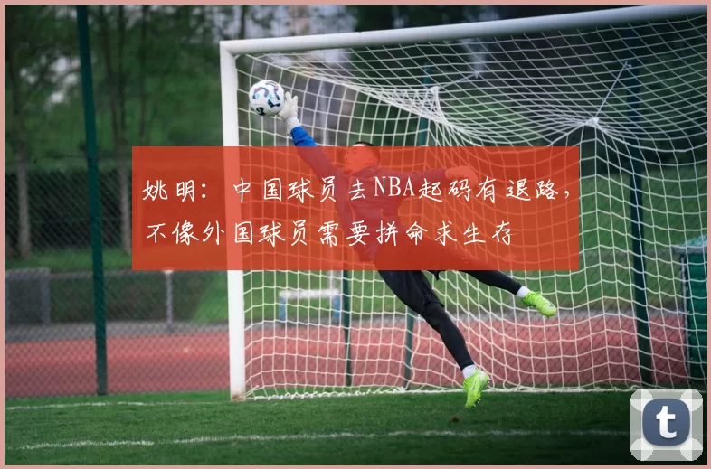 姚明:中国球员去NBA起码有退路,不像外国球员需要拼命求生存