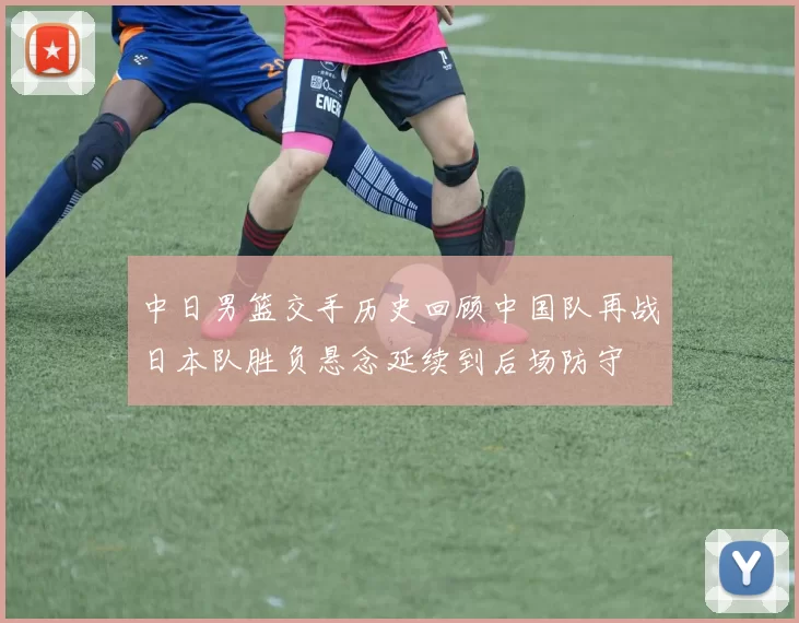 中日男篮交手历史回顾中国队再战日本队胜负悬念延续到后场防守