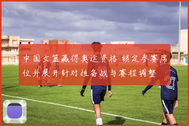 中国女篮赢得奥运资格 锁定参赛席位并展开针对性备战与赛程调整