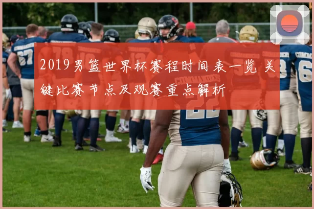 2019男篮世界杯赛程时间表一览 关键比赛节点及观赛重点解析