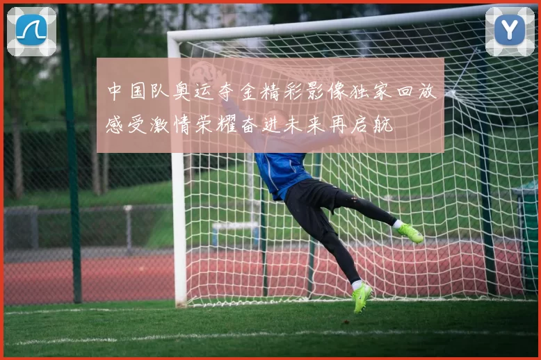 中国队奥运夺金精彩影像独家回放感受激情荣耀奋进未来再启航