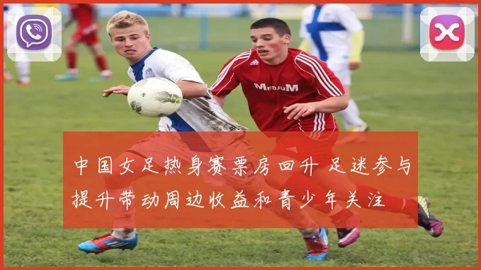 中国女足热身赛票房回升 足迷参与提升带动周边收益和青少年关注