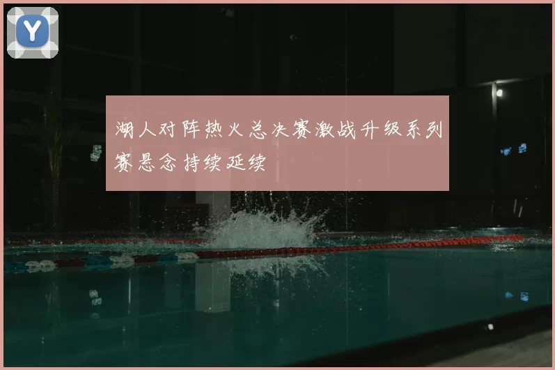 湖人对阵热火总决赛激战升级系列赛悬念持续延续