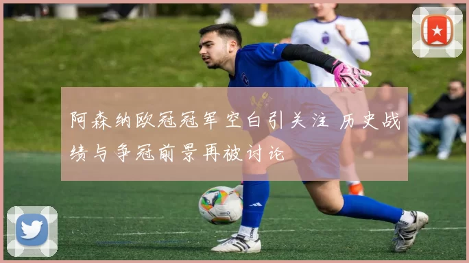 阿森纳欧冠冠军空白引关注 历史战绩与争冠前景再被讨论