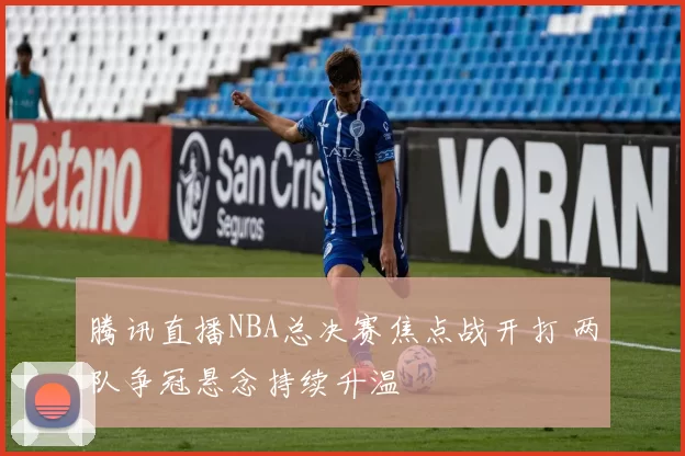 腾讯直播NBA总决赛焦点战开打 两队争冠悬念持续升温