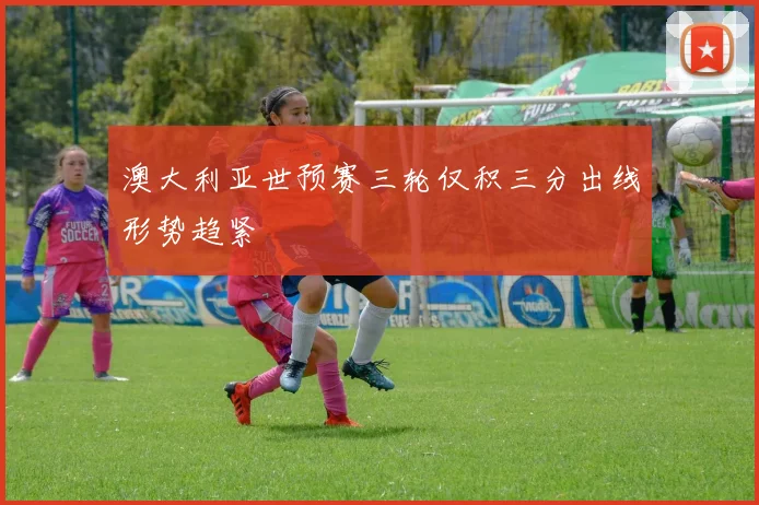澳大利亚世预赛三轮仅积三分出线形势趋紧