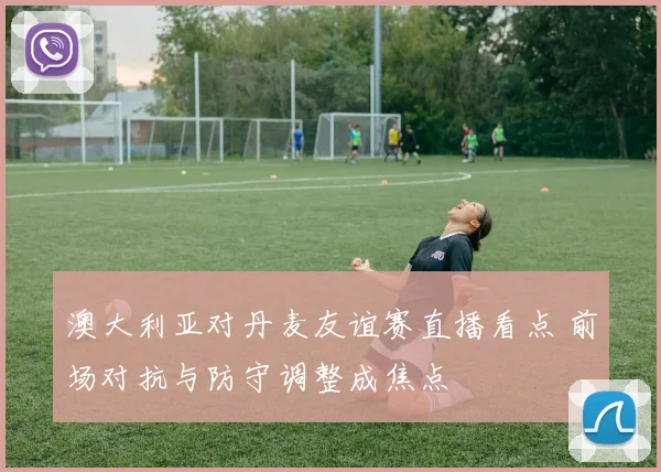 澳大利亚对丹麦友谊赛直播看点 前场对抗与防守调整成焦点