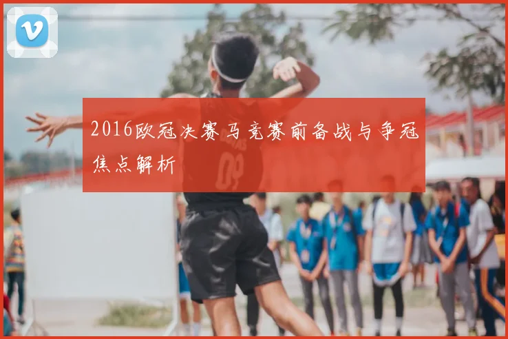 2016欧冠决赛马竞赛前备战与争冠焦点解析