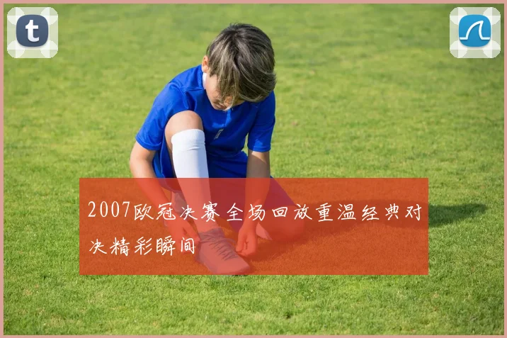 2007欧冠决赛全场回放重温经典对决精彩瞬间