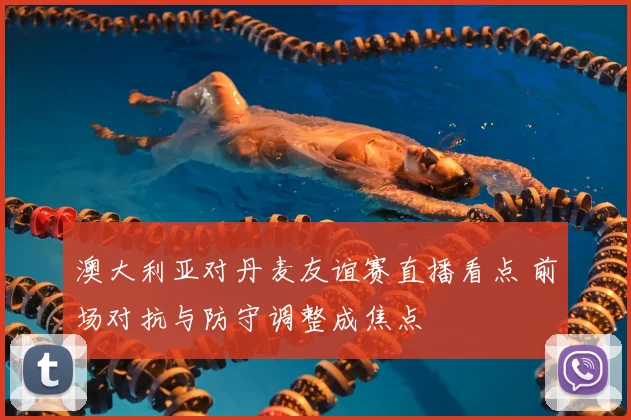 澳大利亚对丹麦友谊赛直播看点 前场对抗与防守调整成焦点