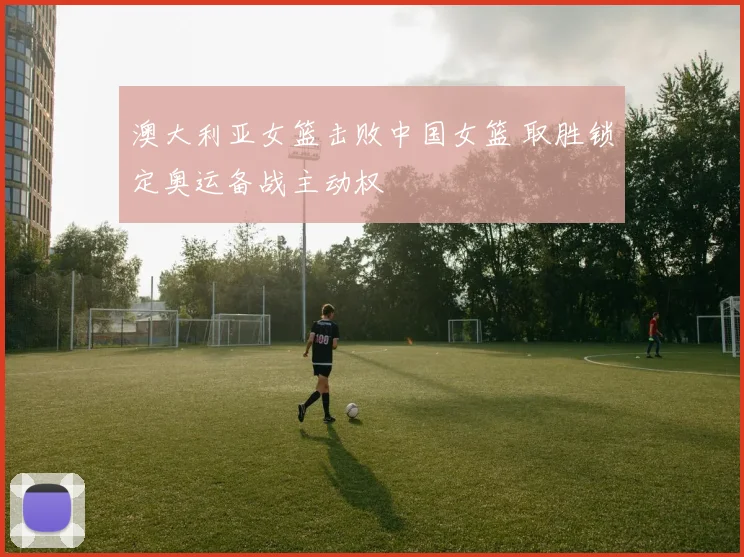 澳大利亚女篮击败中国女篮 取胜锁定奥运备战主动权