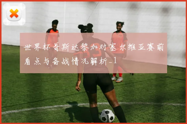 世界杯哥斯达黎加对塞尔维亚赛前看点与备战情况解析_1