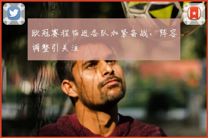 欧冠赛程临近各队加紧备战,阵容调整引关注