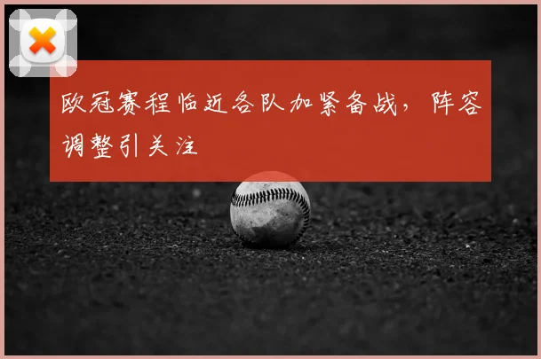 欧冠赛程临近各队加紧备战，阵容调整引关注