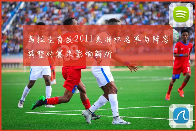 乌拉圭首发2011美洲杯名单与阵容调整对赛果影响解析